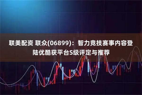 联美配资 联众(06899)：智力竞技赛事内容登陆优酷获平台S级评定与推荐