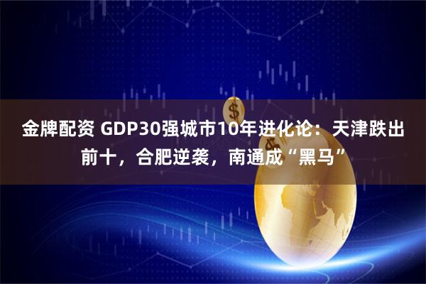 金牌配资 GDP30强城市10年进化论：天津跌出前十，合肥逆袭，南通成“黑马”