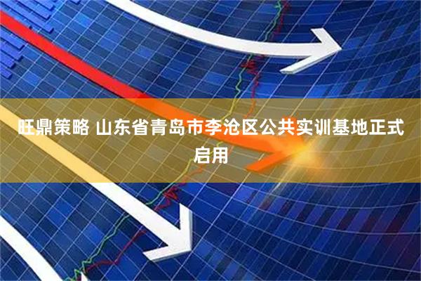 旺鼎策略 山东省青岛市李沧区公共实训基地正式启用