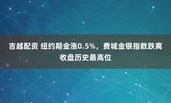 吉越配资 纽约期金涨0.5%，费城金银指数跌离收盘历史最高位