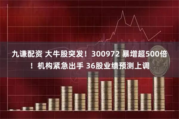 九谦配资 大牛股突发！300972 暴增超500倍！机构紧急出手 36股业绩预测上调