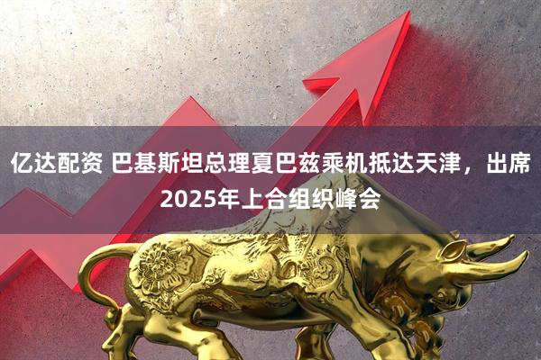 亿达配资 巴基斯坦总理夏巴兹乘机抵达天津，出席2025年上合组织峰会