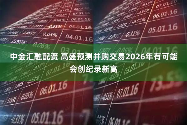 中金汇融配资 高盛预测并购交易2026年有可能会创纪录新高