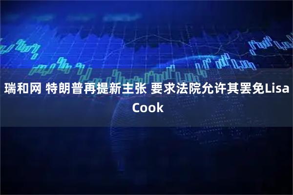 瑞和网 特朗普再提新主张 要求法院允许其罢免Lisa Cook