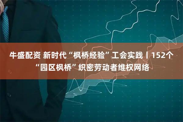 牛盛配资 新时代“枫桥经验”工会实践丨152个“园区枫桥”织密劳动者维权网络