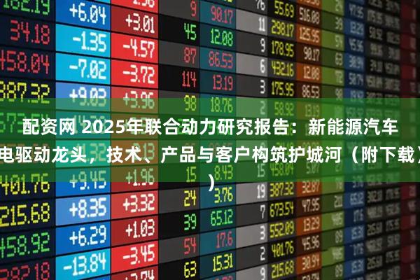 配资网 2025年联合动力研究报告：新能源汽车电驱动龙头，技术、产品与客户构筑护城河（附下载）