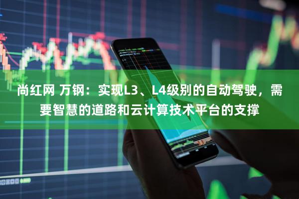 尚红网 万钢：实现L3、L4级别的自动驾驶，需要智慧的道路和云计算技术平台的支撑