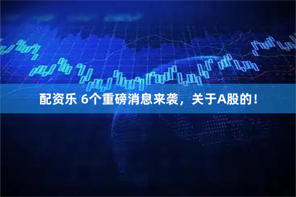 配资乐 6个重磅消息来袭，关于A股的！