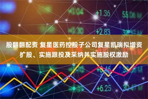 股翻翻配资 复星医药控股子公司复星凯瑞拟增资扩股、实施跟投及采纳并实施股权激励