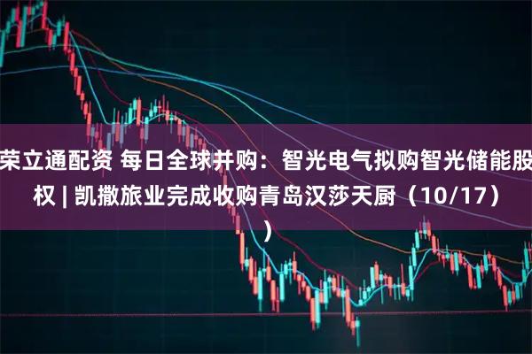 荣立通配资 每日全球并购：智光电气拟购智光储能股权 | 凯撒旅业完成收购青岛汉莎天厨（10/17）