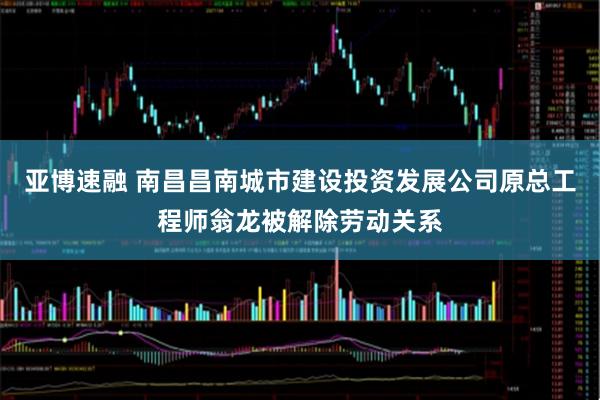 亚博速融 南昌昌南城市建设投资发展公司原总工程师翁龙被解除劳动关系