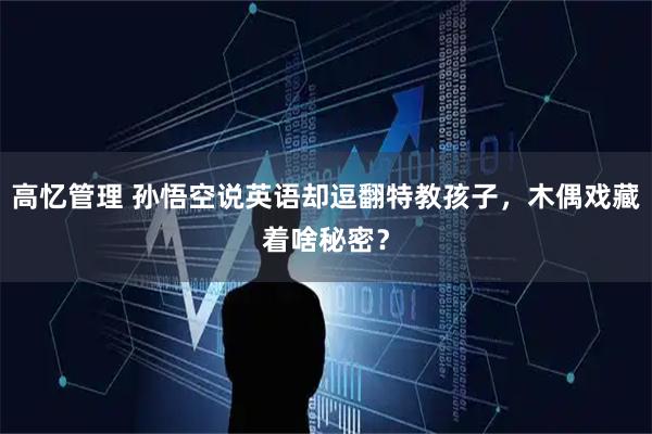 高忆管理 孙悟空说英语却逗翻特教孩子，木偶戏藏着啥秘密？