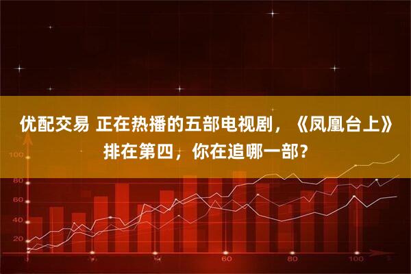 优配交易 正在热播的五部电视剧，《凤凰台上》排在第四，你在追哪一部？
