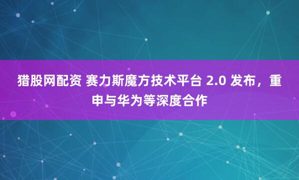 猎股网配资 赛力斯魔方技术平台 2.0 发布，重申与华为等深度合作