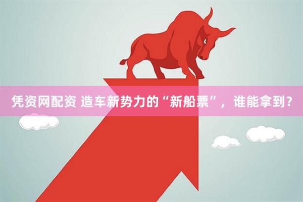 凭资网配资 造车新势力的“新船票”，谁能拿到？