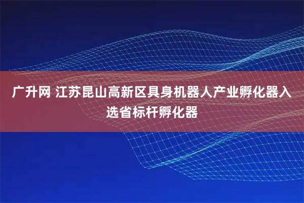 广升网 江苏昆山高新区具身机器人产业孵化器入选省标杆孵化器