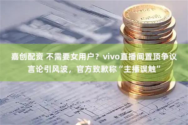 嘉创配资 不需要女用户？vivo直播间置顶争议言论引风波，官方致歉称“主播误触”