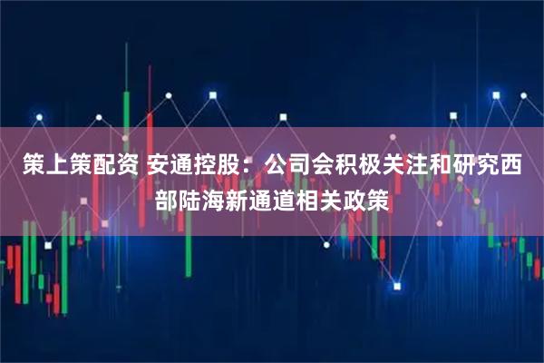 策上策配资 安通控股：公司会积极关注和研究西部陆海新通道相关政策