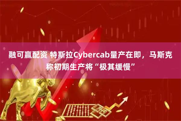 融可赢配资 特斯拉Cybercab量产在即，马斯克称初期生产将“极其缓慢”