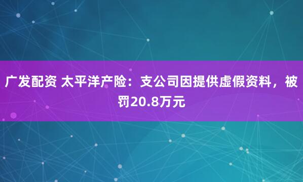 广发配资 太平洋产险：支公司因提供虚假资料，被罚20.8万元