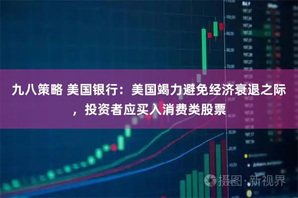 九八策略 美国银行：美国竭力避免经济衰退之际，投资者应买入消费类股票
