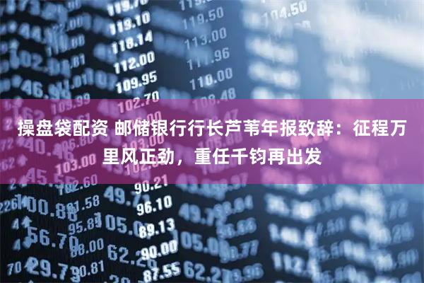 操盘袋配资 邮储银行行长芦苇年报致辞：征程万里风正劲，重任千钧再出发