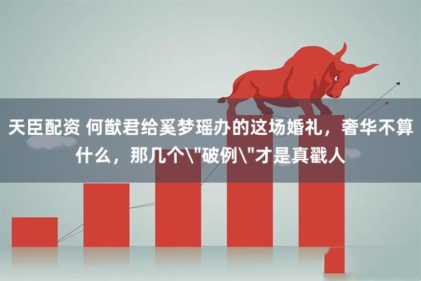 天臣配资 何猷君给奚梦瑶办的这场婚礼，奢华不算什么，那几个