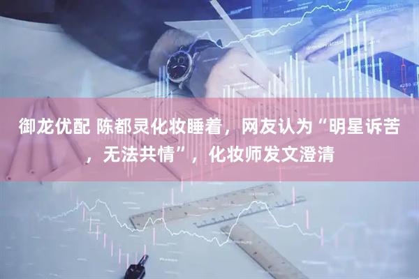 御龙优配 陈都灵化妆睡着，网友认为“明星诉苦，无法共情”，化妆师发文澄清